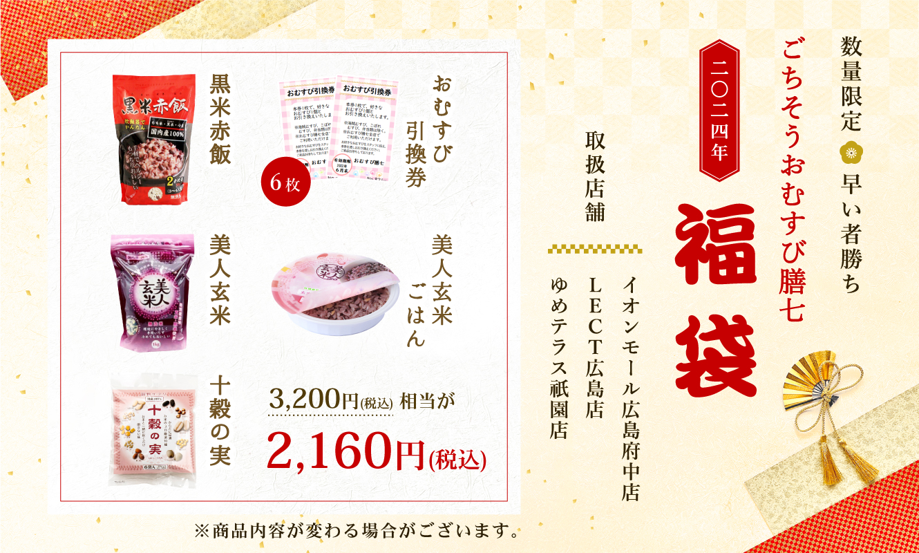数量限定 早い者勝ち ごちそうおむすび膳七 二〇二四年 福袋 取扱店舗 イオンモール広島府中店 LECT広島店 ゆめテラス祇園店 おむすび引換券6枚 美人玄米ごはん 黒米赤飯 美人玄米 十穀の実 3,200円(税込)相当が2,160円(税込) ※商品内容が変わる場合がございます。