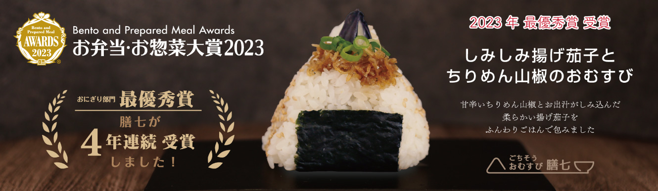 Bento and Prepared Meal Awards お弁当・お惣菜大賞2023 おにぎり部門最優秀賞 膳七が4年連続受賞しました！ 2023年最優秀賞受賞 しみしみ揚げ茄子とちりめん山椒のおむすび 甘辛いちりめん山椒とお出汁がしみ込んだ柔らかい揚げ茄子をふんわりごはんで包みました ごちそうおむすび膳七