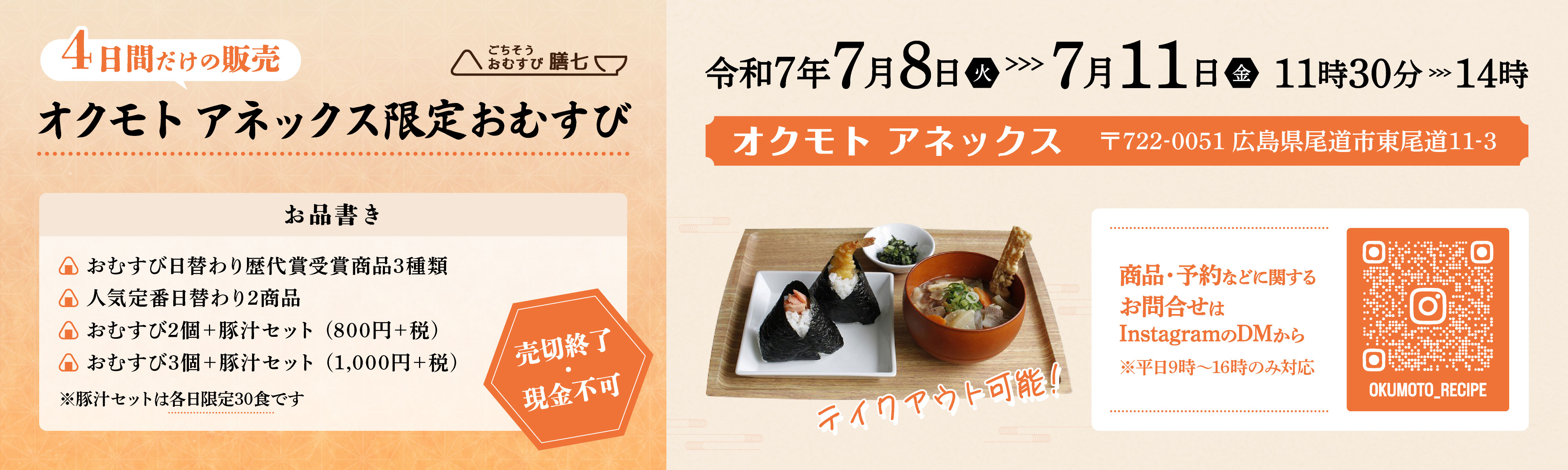 4日間だけの限定 ごちそうおむすび膳七 オクモト アネックス限定おむすび お品書き おむすび日替わり歴代賞受賞商品3種類 人気定番日替わり2商品 おむすび2個＋豚汁セット(800円＋税) おむすび3個＋豚汁セット(1,000円＋税) ※豚汁セットは各日限定30食です 売切終了 現金不可 令和7年7月8日(火)～7月11日(金)11時30分～14時 オクモト アネックス 〒722-0051 広島県尾道市東尾道11-3 テイクアウト可能! 商品・予約などに関するお問合せはInstagramのDMから ※平日9時～16時のみ対応