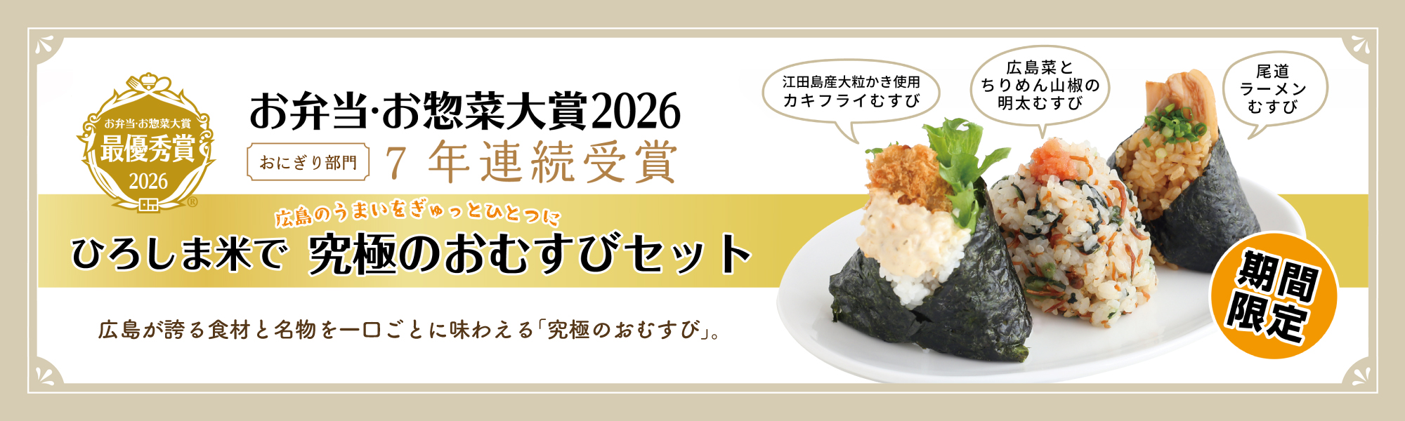 お弁当・お惣菜大賞最優秀賞2026 おにぎり部門 7年連続受賞 広島のうまいをぎゅっとひとつに ひろしま米で 究極のおむすびセット 広島が誇る食材と名物を一口ごとに味わえる「究極のおむすび」 江田島産大粒かき使用カキフライむすび 広島菜とちりめん山椒の明太むすび 尾道ラーメンむすび 期間限定。