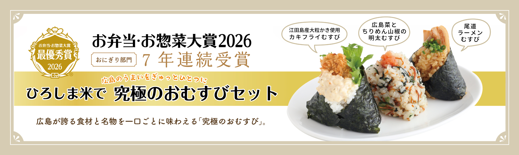 お弁当・お惣菜大賞最優秀賞2026 おにぎり部門 7年連続受賞 広島のうまいをぎゅっとひとつに ひろしま米で 究極のおむすびセット 広島が誇る食材と名物を一口ごとに味わえる「究極のおむすび」 江田島産大粒かき使用カキフライむすび・広島菜とちりめん山椒の明太むすび・尾道ラーメンむすび