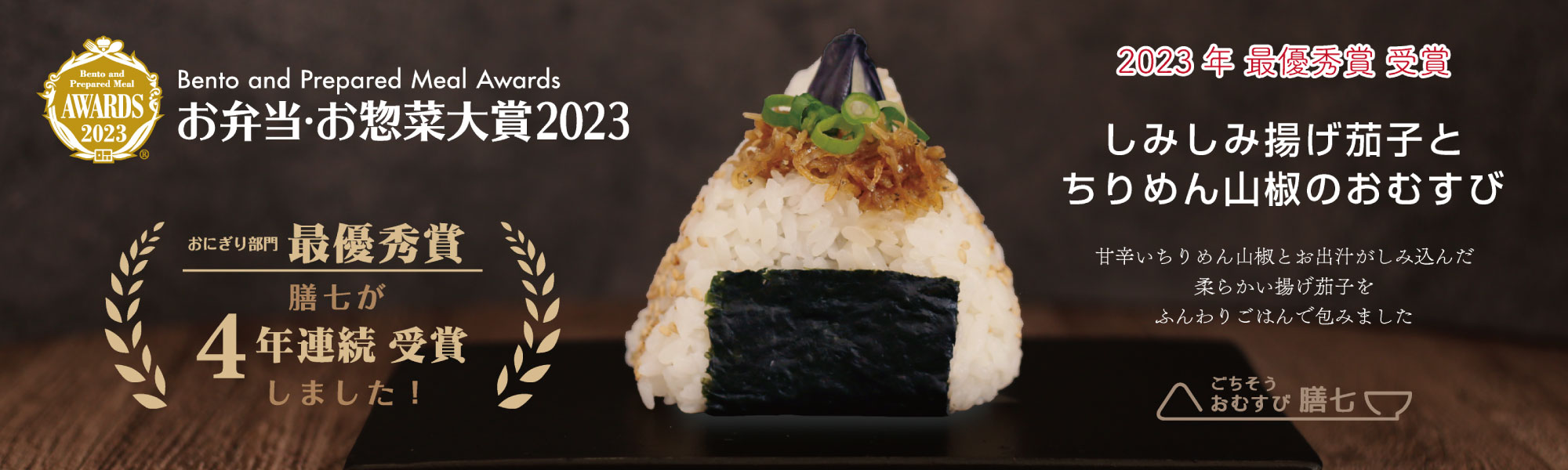 Bento and Prepared Meal Awards お弁当・お惣菜大賞2023 おにぎり部門最優秀賞 膳七が4年連続受賞しました！ 2023年最優秀賞受賞 しみしみ揚げ茄子とちりめん山椒のおむすび 甘辛いちりめん山椒とお出汁がしみ込んだ柔らかい揚げ茄子をふんわりごはんで包みました ごちそうおむすび膳七