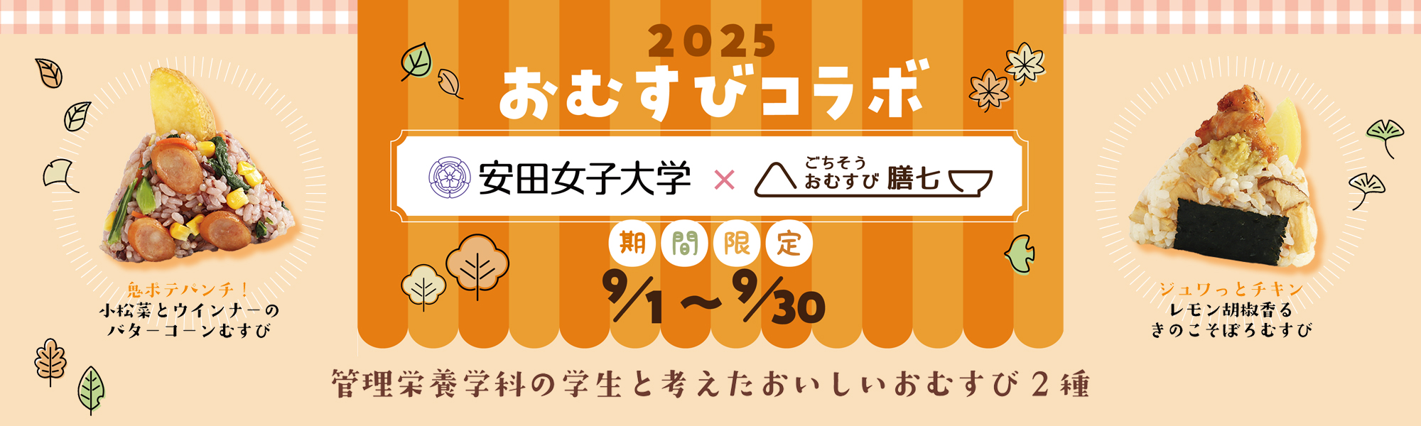 2025おむすびコラボ(安田女子大学×ごちそうおむすび膳七)は、管理栄養学科の学生さんと考えた美味しいおむすび2種を期間限定9月1日から9月30日まで膳七店舗で販売中!