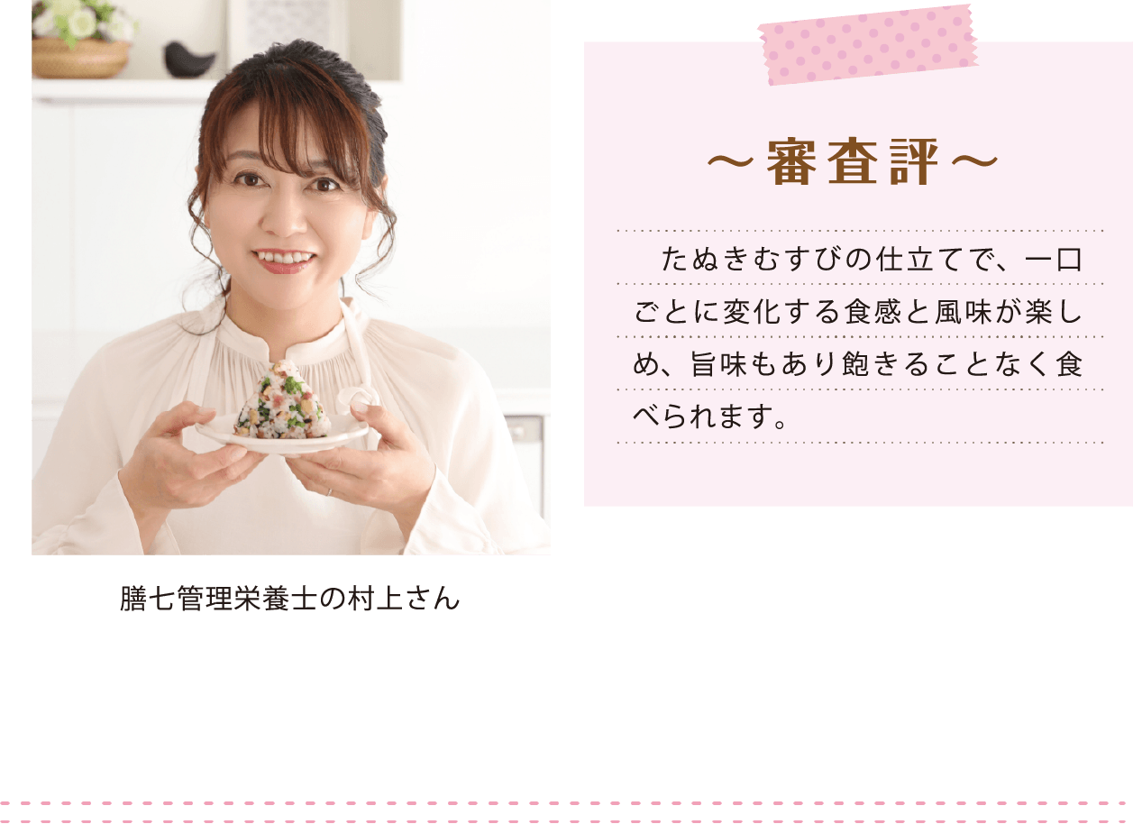 膳七管理栄養士の村上さん ~ 審査評 ~ たぬきむすびの仕立てで、一口ごとに変化する食感と風味が楽しめ、旨味もあり飽きることなく食べられます。