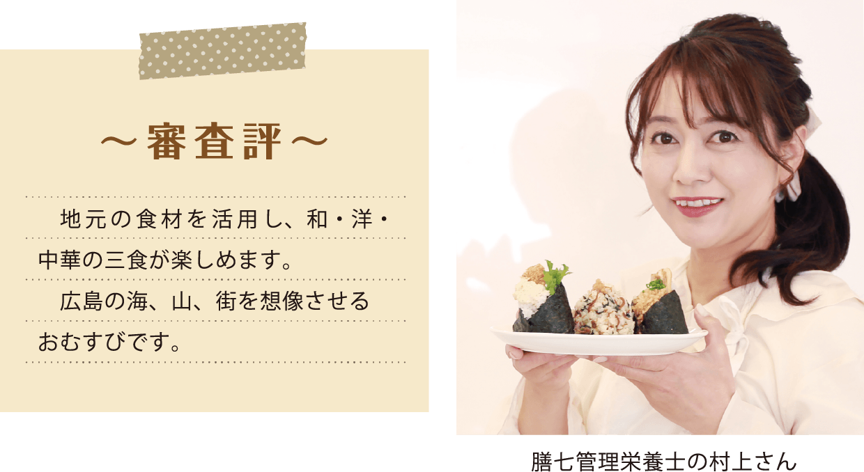 ~ 審査評 ~ 地元の食材を活用し、和・洋・中華の三食が楽しめます。 広島の海、山、街を想像させるおむすびです。 膳七管理栄養士の村上さん 