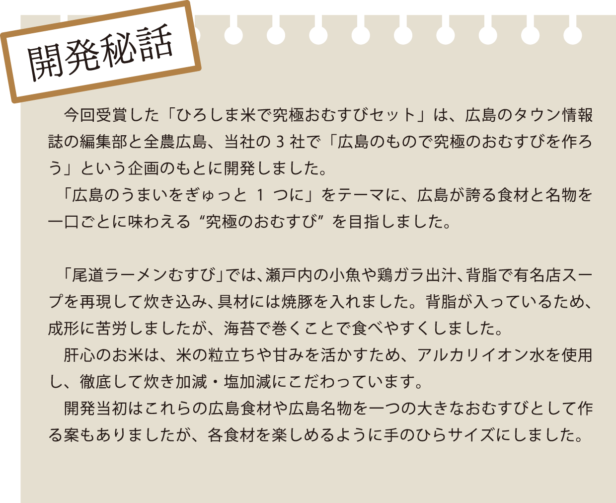 開発秘話 今回受賞した「ひろしま米で究極おむすびセット」は、広島のタウン情報誌の編集部と全農広島、当社の3社で「広島のもので究極のおむすびを作ろう」という企画のもとに開発しました。 「広島のうまいをぎゅっと1つに」をテーマに、広島が誇る食材と名物を一口ごとに味わえる"究極のおむすび"を目指しました。 「尾道ラーメンむすび」では、瀬戸内の小魚や鶏ガラ出汁、背脂で有名店スープを再現して炊き込み、具材には焼豚を入れました。背脂が入っているため、成形に苦労しましたが、海苔で巻くことで食べやすくしました。 肝心のお米は、米の粒立ちや甘みを活かすため、アルカリイオン水を使用し、徹底して炊き加減・塩加減にこだわっています。 開発当初はこれらの広島食材や広島名物を一つの大きなおむすびとして作る案もありましたが、各食材を楽しめるように手のひらサイズにしました。
