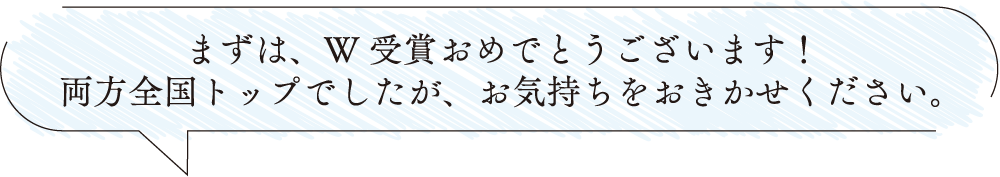 まずは、W受賞おめでとうございます！両方全国トップでしたが、お気持ちをおきかせください。