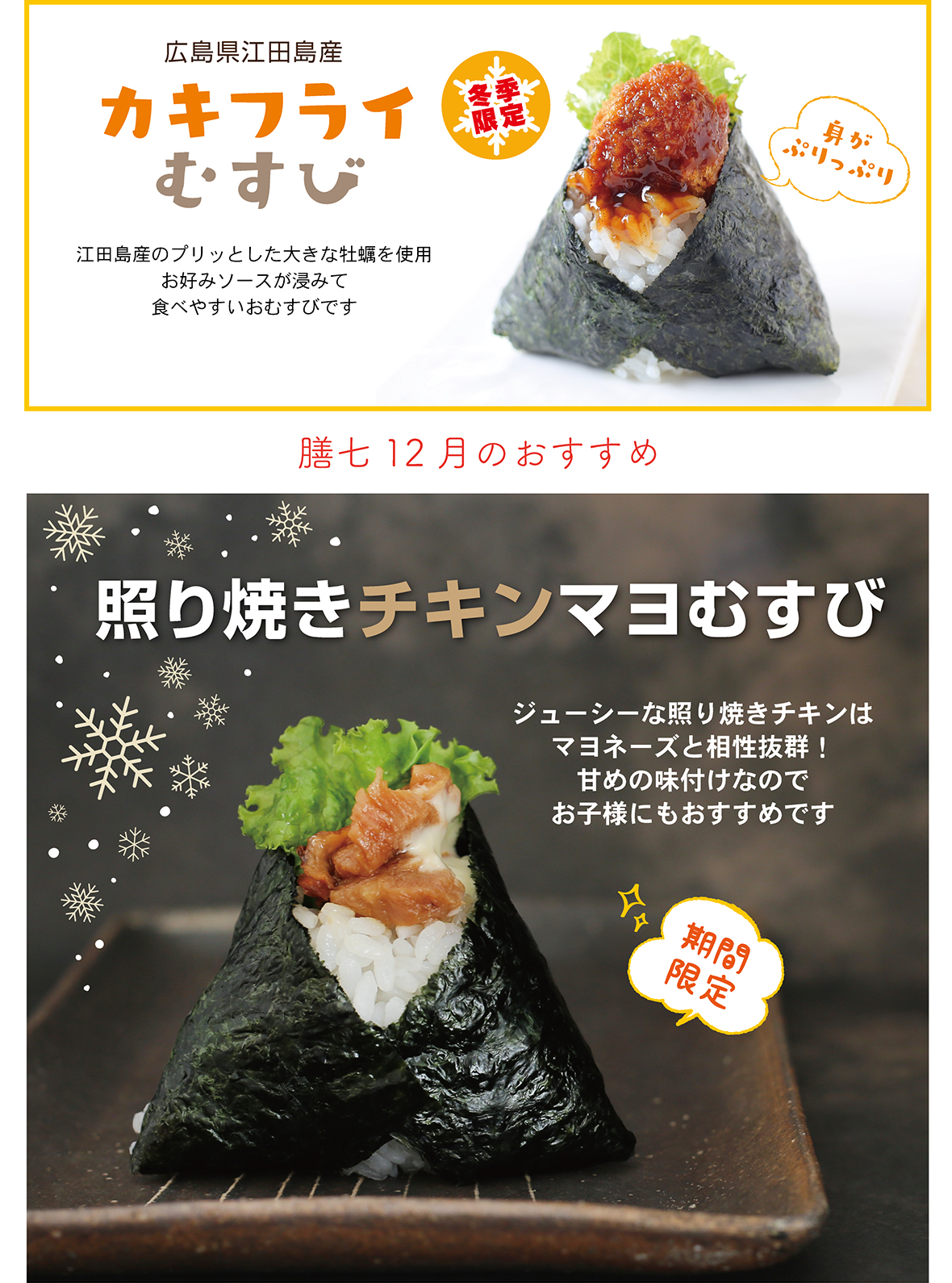 広島県江田島産 カキフライむすび 冬季限定 江田島産のプリッとした大きな牡蠣を使用 お好みソースが浸みて食べやすいおむすびです 身がぷりっぷり 膳七12月のおすすめ 照り焼きチキンマヨむすび ジューシーな照り焼きチキンはマヨネーズと相性抜群！ 甘めの味付けなのでお子様にもおすすめです 期間限定