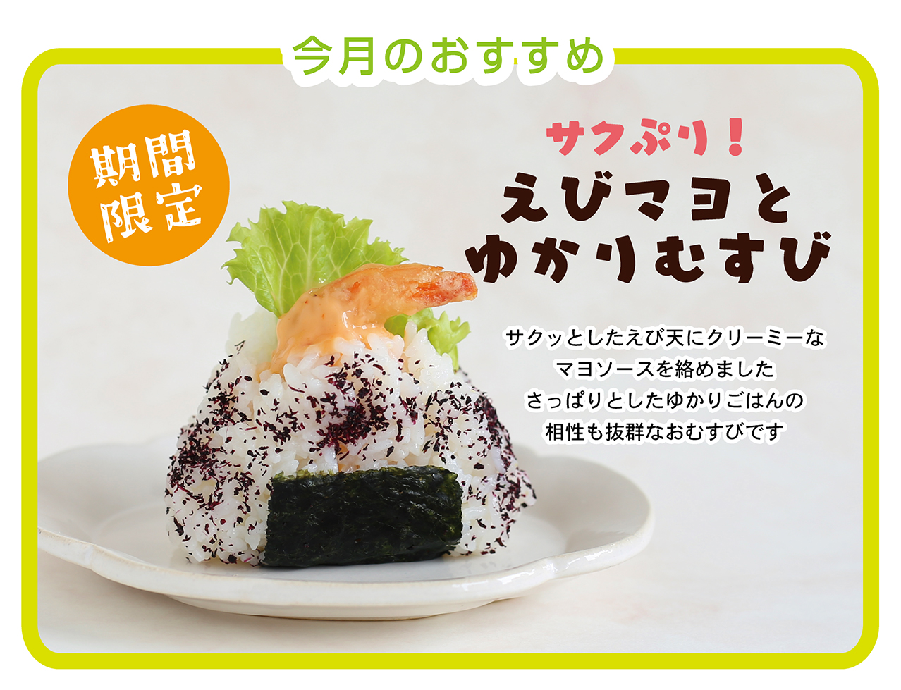 今月のおすすめ 期間限定 サクぷり！ えびマヨとゆかりむすび サクッとしたえび天にクリーミーなマヨソースを絡めました さっぱりとしたゆかりごはんの相性も抜群なおむすびです