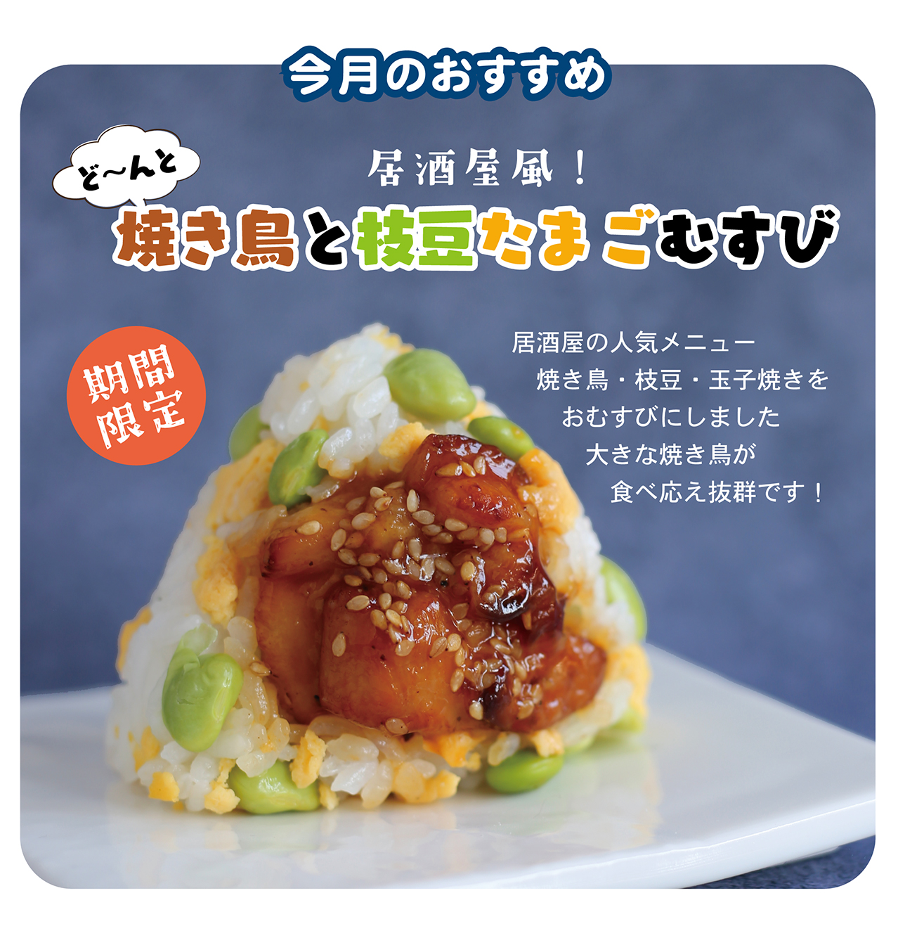今月のおすすめ 居酒屋風！ ど～んと焼き鳥と枝豆たまごむすび 期間限定 居酒屋の人気メニュー焼き鳥・枝豆・玉子焼きをおむすびにしました 大きな焼き鳥が食べ応え抜群です！