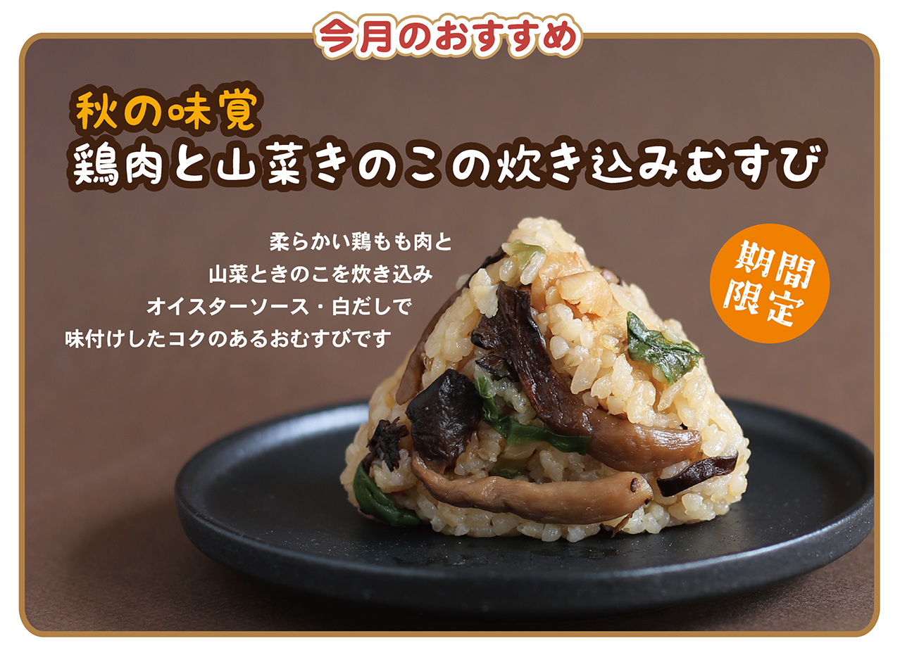 今月のおすすめ 秋の味覚 鶏肉と山菜きのこの炊き込みむすび 柔らかい鶏もも肉と山菜ときのこを炊き込みオイスターソース・白だしで味付けしたコクのあるおむすびです 期間限定