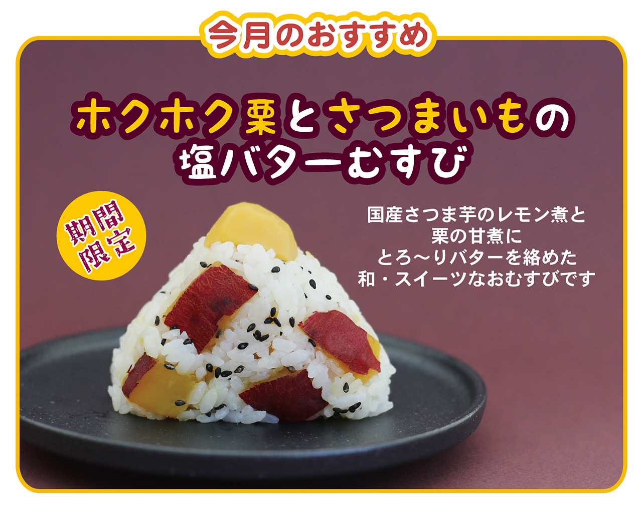 今月のおすすめ ホクホク栗とさつまいもの塩バターむすび 国産さつま芋のレモン煮と栗の甘煮にとろ～りバターを絡めた和・スイーツなおむすびです 期間限定
