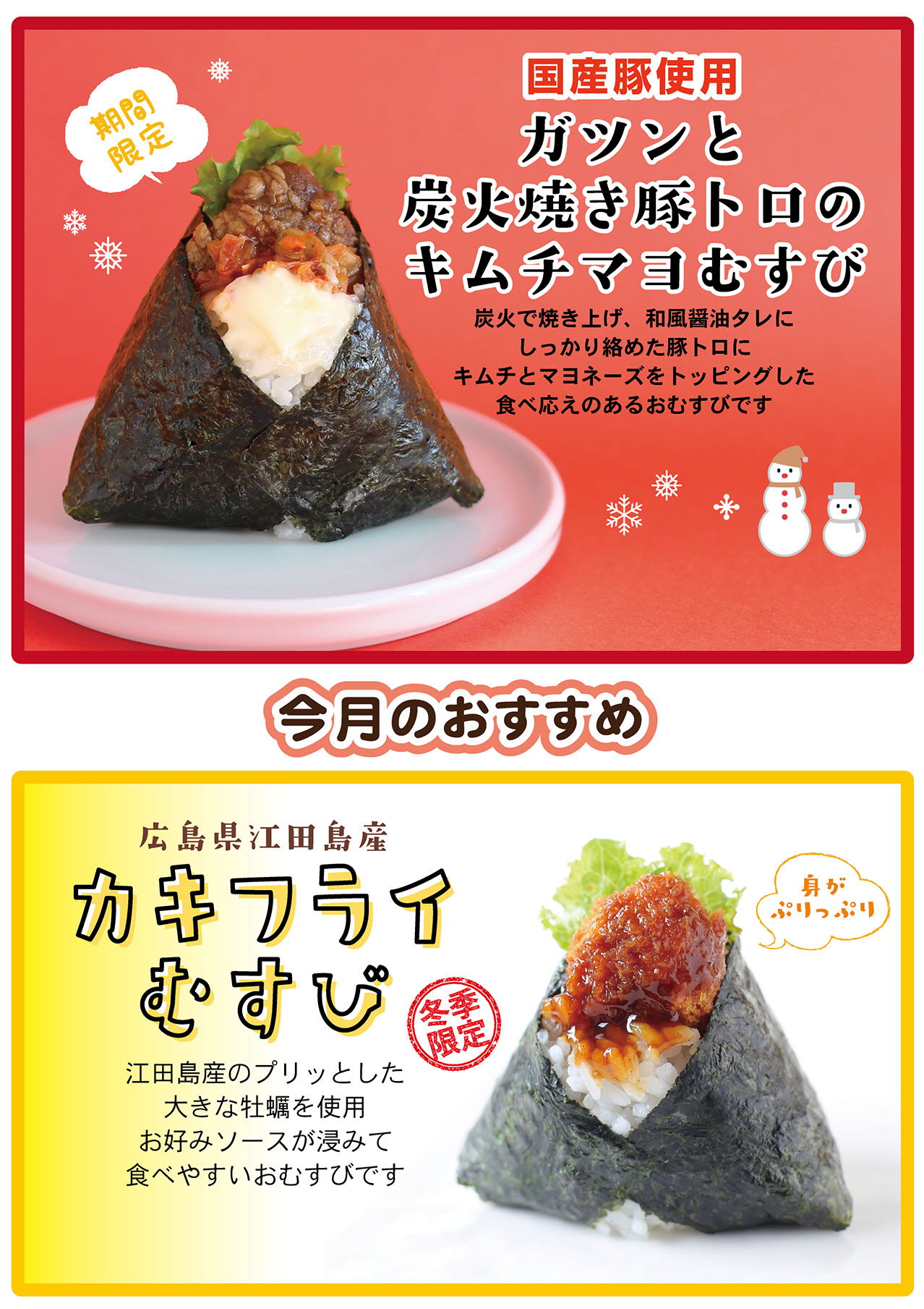 今月のおすすめ 期間限定 国産豚使用 ガツンと炭火焼き豚トロのキムチマヨむすび 炭火で焼き上げ、和風醤油タレにしっかり絡めた豚トロにキムチとマヨネーズをトッピングした食べ応えのあるおむすびです 冬季限定 広島県江田島産 カキフライむすび 江田島産のプリッとした大きな牡蠣を使用 お好みソースが浸みて食べやすいおむすびです 身がぷりっぷり