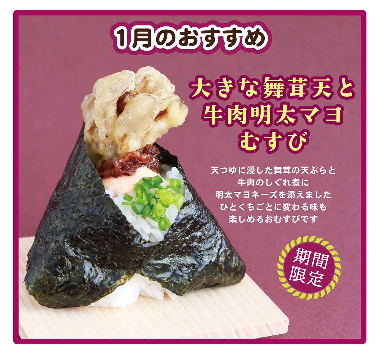 1月のおすすめ 大きな舞茸天と牛肉明太マヨむすび 天つゆに浸した舞茸の天ぷらと牛肉のしぐれ煮に明太マヨネーズを添えましたひとくちごとに変わる味も楽しめるおむすびです 期間限定