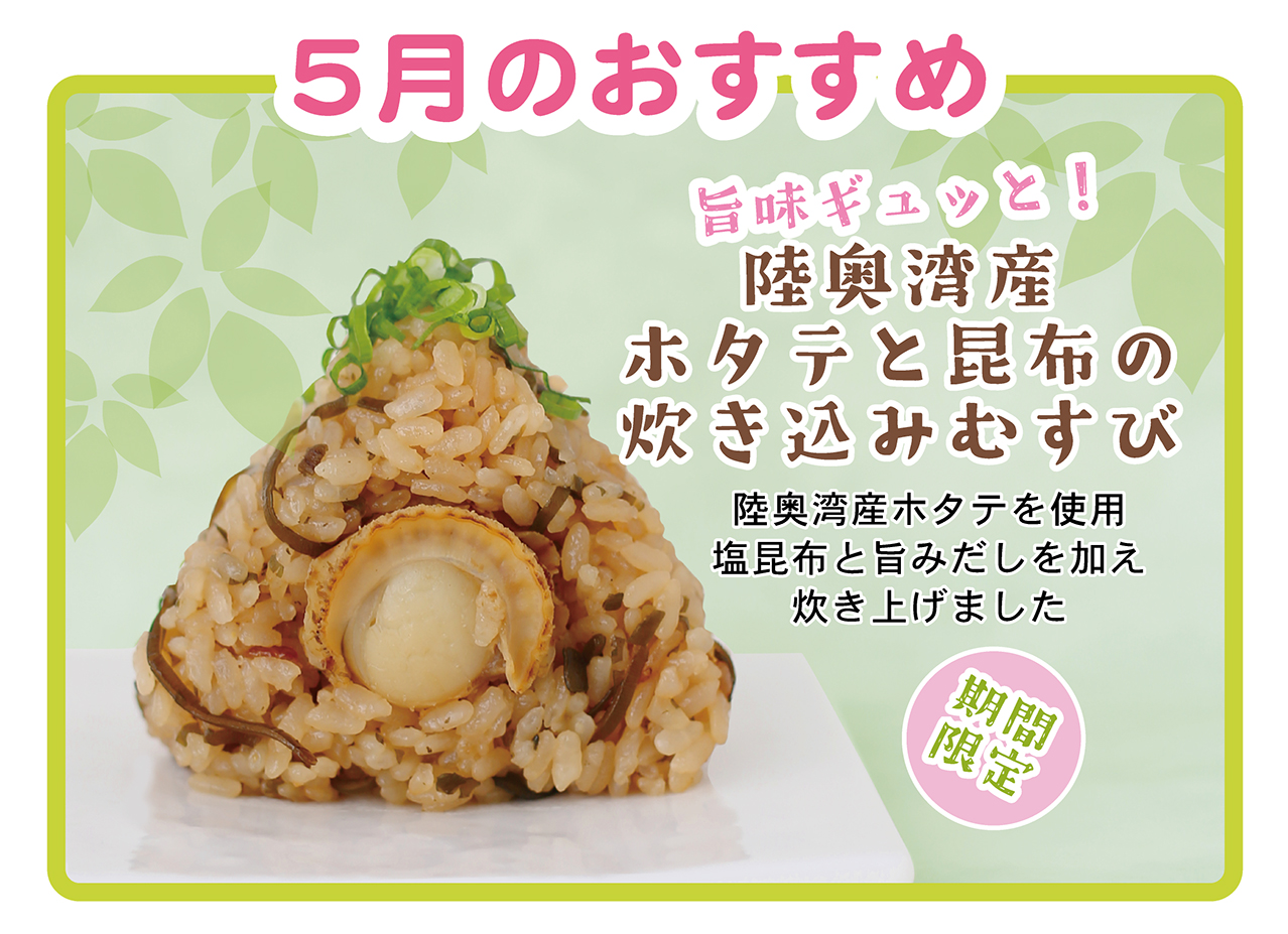 5月のおすすめ 旨味ギュッと！ 陸奥湾産ホタテと昆布の炊き込みむすび 陸奥湾産ホタテを使用 塩昆布と旨みだしを加え炊き上げました 期間限定