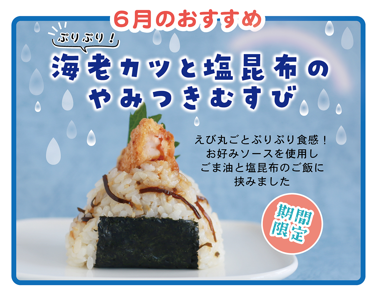 6月のおすすめ ぷりぷり！ 海老カツと塩昆布のやみつきむすび えび丸ごとぷりぷり食感！ お好みソースを使用しごま油と塩昆布のご飯に挟みました 期間限定