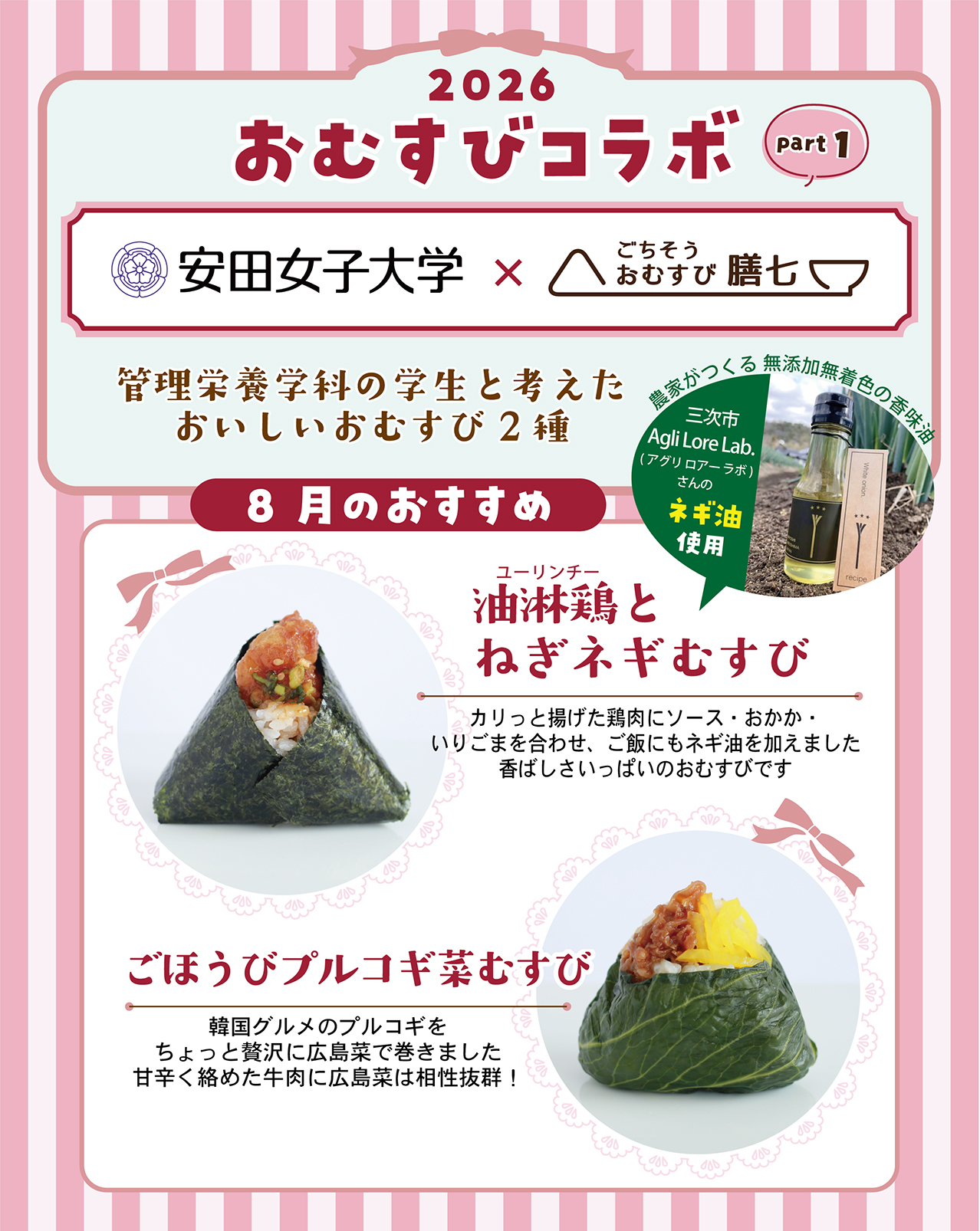2026 おむすびコラボ part1 安田女子大学×ごちそうおむすび膳七 管理栄養学科の学生と考えたおいしいおむすび2種 8月のおすすめ 油淋鶏とねぎネギむすび カリっと揚げた鶏肉にソース・おかか・いりごまを合わせ、ご飯にもネギ油を加えました 香ばしさいっぱいのおむすびです 農家がつくる 無添加無着色の香味油 三次市Agli Lore Lab.(アグリ ロアー ラボ)さんのネギ油使用 ごほうびプルコギ菜むすび 韓国グルメのプルコギをちょっと贅沢に広島菜で巻きました 甘辛く絡めた牛肉に広島菜は相性抜群！