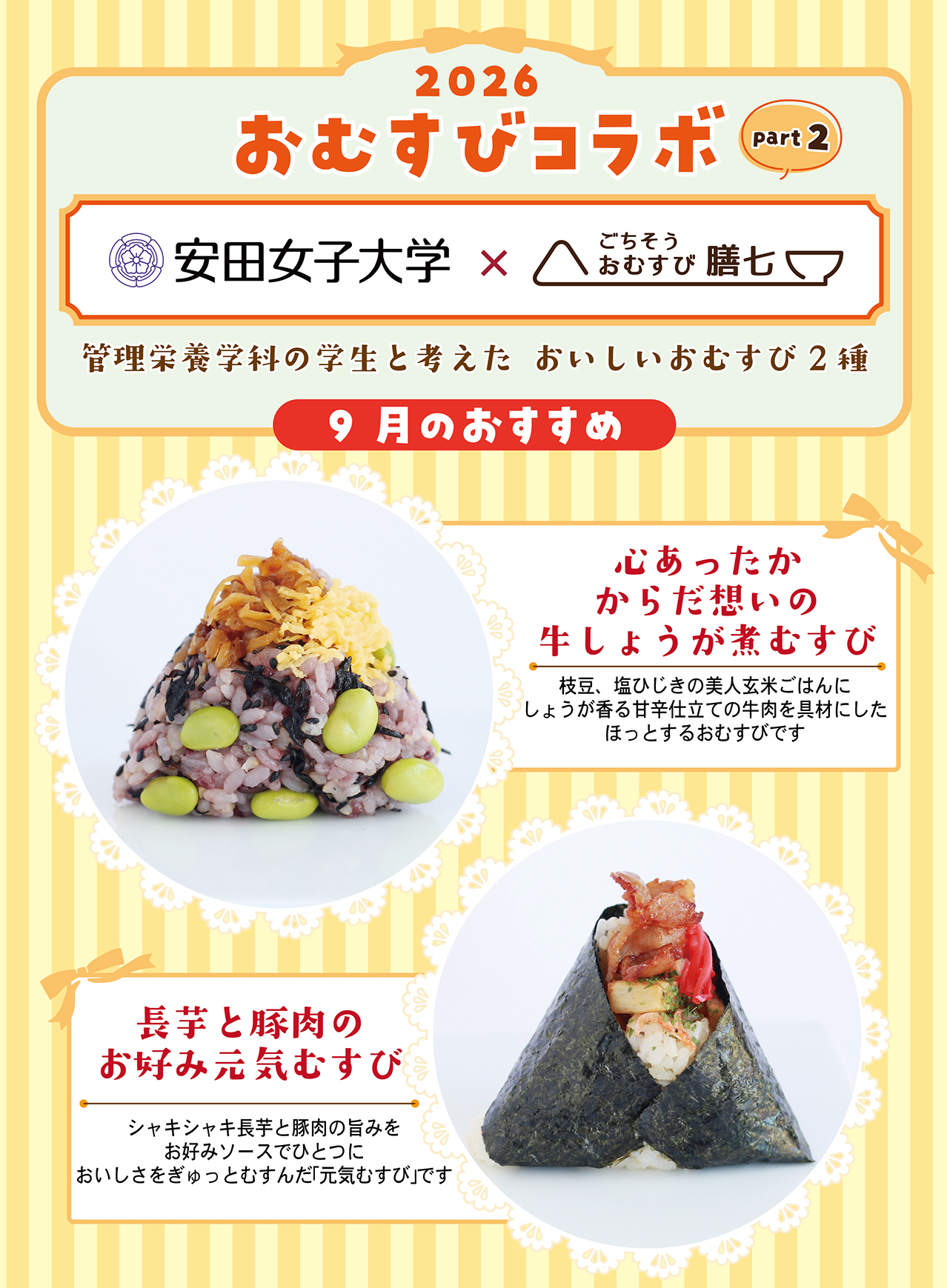 2026 おむすびコラボ part2 安田女子大学×ごちそうおむすび膳七 管理栄養学科の学生と考えた おいしいおむすび2種 9月のおすすめ 心あったかからだ想いの牛しょうが煮むすび 枝豆、塩ひじきの美人玄米ごはんにしょうが香る甘辛仕立ての牛肉を具材にしたほっとするおむすびです 長芋と豚肉のお好み元気むすび シャキシャキ長芋と豚肉の旨みをお好みソースでひとつにおいしさをぎゅっとむすんだ「元気むすび」です