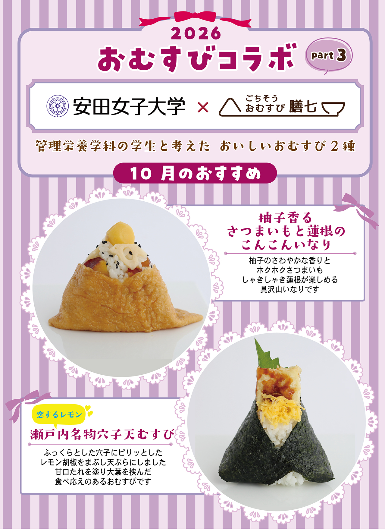 2026 おむすびコラボ part3 安田女子大学×ごちそうおむすび膳七 管理栄養学科の学生と考えた おいしいおむすび2種 10月のおすすめ 柚子香るさつまいもと蓮根のこんこんいなり 柚子のさわやかな香りとホクホクさつまいも しゃきしゃき蓮根が楽しめる具沢山いなりです 恋するレモン 瀬戸内名物穴子天むすび ふっくらとした穴子にピリッとしたレモン胡椒をまぶし天ぷらにしました 甘口たれを塗り大葉を挟んだ食べ応えのあるおむすびです