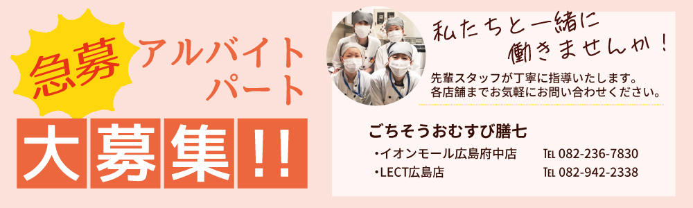 急募 アルバイトパート大募集！！私たちと一緒に働きませんか！先輩スタッフが丁寧に指導いたします。各店舗までお気軽にお問い合わせください。おむすび 膳七 イオンモール広島府中店 TEL 082-236-7830 LECT広島店 TEL 082-942-2338