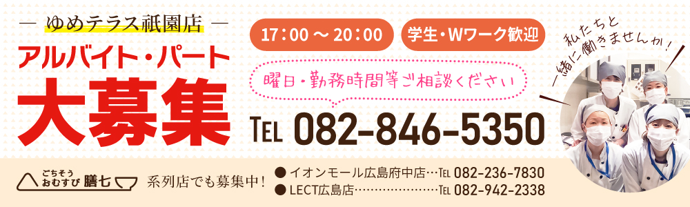 ごちそうおむすび膳七「ゆめテラス祇園店」 アルバイト・パート大募集。17:00～20:00、学生・Wワーク歓迎。曜日・勤務時間等はTEL 082-846-5350まで。私たちと一緒に働きませんか！系列店でも募集中！イオンモール広島府中店 TEL 082-236-7830 LECT広島店 TEL 082-942-2338