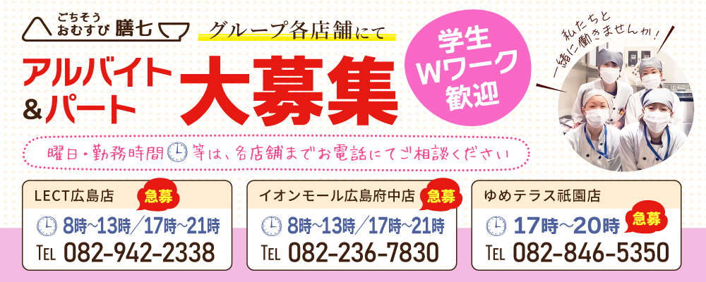 ごちそうおむすび膳七グループ各店舗にてアルバイト・パート大募集。学生・Wワーク歓迎。曜日・勤務時間等は各店舗までお電話にてご相談ください。LECT広島店:TEL 082-942-2338／イオンモール広島府中店：TEL 082-236-7830／ゆめテラス祇園店：TEL 082-846-5350 私たちと一緒に働きませんか！