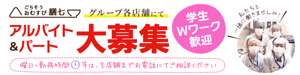 ごちそうおむすび膳七グループ各店舗にてアルバイト・パート大募集。学生・Wワーク歓迎。曜日・勤務時間等は各店舗までお電話にてご相談ください。私たちと一緒に働きませんか！